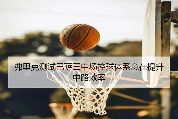 弗里克测试巴萨三中场控球体系意在提升中路效率